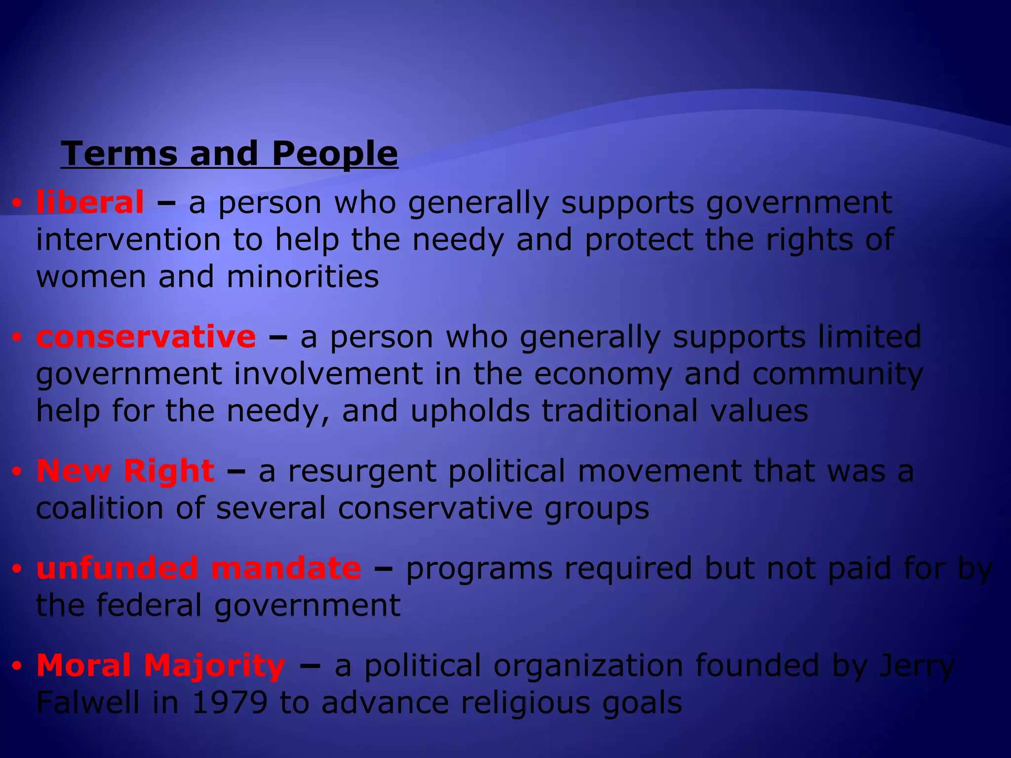 Terms and People
•   liberal – a person who generally supports government
    intervention to help the needy and protect the rights of
    women and minorities
•   conservative – a person who generally supports limited
    government involvement in the economy and community
    help for the needy, and upholds traditional values
•   New Right – a resurgent political movement that was a
    coalition of several conservative groups
•   unfunded mandate – programs required but not paid for by
    the federal government
•   Moral Majority − a political organization founded by Jerry
    Falwell in 1979 to advance religious goals
 