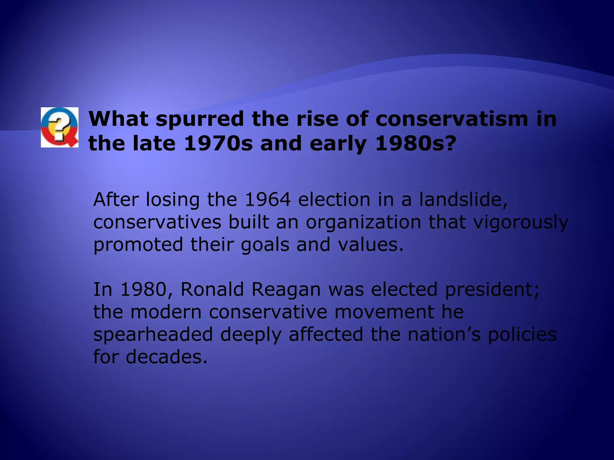 What spurred the rise of conservatism in
the late 1970s and early 1980s?

After losing the 1964 election in a landslide,
conservatives built an organization that vigorously
promoted their goals and values.

In 1980, Ronald Reagan was elected president;
the modern conservative movement he
spearheaded deeply affected the nation’s policies
for decades.
 