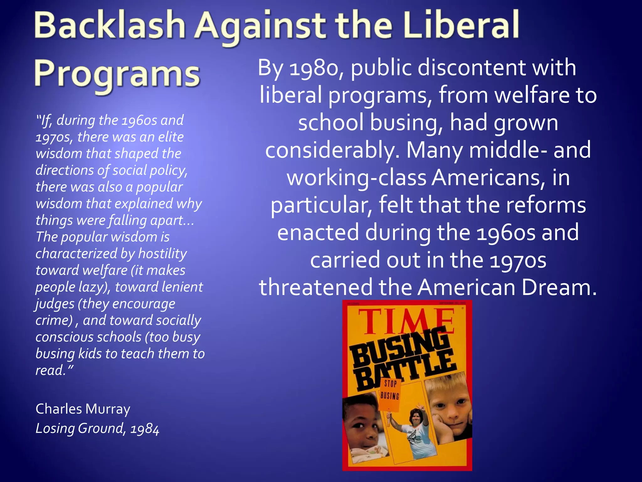 By 1980, public discontent with
                               liberal programs, from welfare to
“If, during the 1960s and
1970s, there was an elite
                                    school busing, had grown
wisdom that shaped the          considerably. Many middle- and
directions of social policy,
there was also a popular           working-class Americans, in
wisdom that explained why
things were falling apart…
                                 particular, felt that the reforms
The popular wisdom is             enacted during the 1960s and
characterized by hostility
toward welfare (it makes             carried out in the 1970s
people lazy), toward lenient   threatened the American Dream.
judges (they encourage
crime) , and toward socially
conscious schools (too busy
busing kids to teach them to
read.”

Charles Murray
Losing Ground, 1984
 