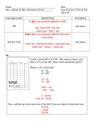 Name ___________________________________                   Date _________________
Mrs. Labuski & Mrs. Portsmore Period _______               Unit 8 Lesson 4 Tax & Tip
                                                           TB 8-10

VOCABULARY                            DEFINTION                            EXAMPLE
                        A tip is an amount added to a bill.
      TIP                                                                  See below
                             tip =total bill • tip rate
                               total cost = bill + tip
                    Sales tax is an amount added to the price
                                     of an item.
  SALES TAX                                                                See below
                     sales tax =purchase price • sales tax rate
                            total cost = price + sales tax


TIP

                          Leslie’s lunch bill is $14.00. She wants to leave a tip
                          that is 15% of the bill. How much should her tip be?

                          What is 15% of $14.00?
                                    is = %
                                    of 100

                                       x = 15
  total:                              14 100

  $14.00                              100x = 60
                                      ÷100 ÷100

                                       x = $0.60
                                total tip = $0.60

  Now, add the tip to the total cost of the bill if you are asked to find total cost.
                                     $14.00
                                     + 0.60
                                     $14.60
 