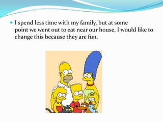 I spend less time with my family, but at some point we went out to eat near our house, I would like to change this because they are fun.