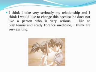I think I take very seriously my relationship and I think I would like to change this because he does not like a person who is very serious. I like to  play tennis and study Forence medicine, I think are very exciting.
