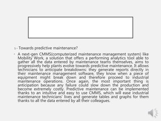 5 - Towards predictive maintenance?
• A next-gen CMMS(computerized maintenance management system) like
Mobility Work, a solution that offers a performing analytics tool able to
gather all the data entered by maintenance teams themselves, aims to
progressively help plants evolve towards predictive maintenance. It allows
technicians to anticipate breakdowns: they generate reports directly in
their maintenance management software, they know when a piece of
equipment might break down and therefore proceed to industrial
maintenance operations. Once again, the most important thing is
anticipation because any failure could slow down the production and
become extremely costly. Predictive maintenance can be implemented
thanks to an intuitive and easy to use CMMS, which will ease industrial
maintenance technicians’ lives and generate tables and graphs for them
thanks to all the data entered by all their colleagues.
 