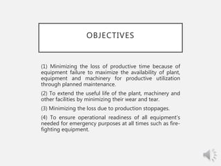 OBJECTIVES
(1) Minimizing the loss of productive time because of
equipment failure to maximize the availability of plant,
equipment and machinery for productive utilization
through planned maintenance.
(2) To extend the useful life of the plant, machinery and
other facilities by minimizing their wear and tear.
(3) Minimizing the loss due to production stoppages.
(4) To ensure operational readiness of all equipment’s
needed for emergency purposes at all times such as fire-
fighting equipment.
 