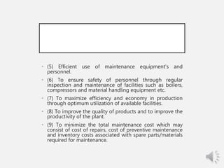 • (5) Efficient use of maintenance equipment’s and
personnel.
• (6) To ensure safety of personnel through regular
inspection and maintenance of facilities such as boilers,
compressors and material handling equipment etc.
• (7) To maximize efficiency and economy in production
through optimum utilization of available facilities.
• (8) To improve the quality of products and to improve the
productivity of the plant.
• (9) To minimize the total maintenance cost which may
consist of cost of repairs, cost of preventive maintenance
and inventory costs associated with spare parts/materials
required for maintenance.
 