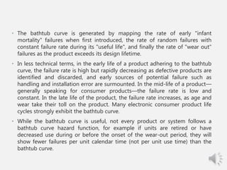 • The bathtub curve is generated by mapping the rate of early "infant
mortality" failures when first introduced, the rate of random failures with
constant failure rate during its "useful life", and finally the rate of "wear out"
failures as the product exceeds its design lifetime.
• In less technical terms, in the early life of a product adhering to the bathtub
curve, the failure rate is high but rapidly decreasing as defective products are
identified and discarded, and early sources of potential failure such as
handling and installation error are surmounted. In the mid-life of a product—
generally speaking for consumer products—the failure rate is low and
constant. In the late life of the product, the failure rate increases, as age and
wear take their toll on the product. Many electronic consumer product life
cycles strongly exhibit the bathtub curve.
• While the bathtub curve is useful, not every product or system follows a
bathtub curve hazard function, for example if units are retired or have
decreased use during or before the onset of the wear-out period, they will
show fewer failures per unit calendar time (not per unit use time) than the
bathtub curve.
 