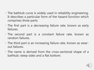 • The bathtub curve is widely used in reliability engineering.
It describes a particular form of the hazard function which
comprises three parts:
• The first part is a decreasing failure rate, known as early
failures.
• The second part is a constant failure rate, known as
random failures.
• The third part is an increasing failure rate, known as wear-
out failures.
• The name is derived from the cross-sectional shape of a
bathtub: steep sides and a flat bottom.
 