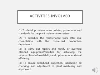 ACTIVITIES INVOLVED
(1) To develop maintenance policies, procedures and
standards for the plant maintenance system.
(2) To schedule the maintenance work after due
consultation with the concerned production
department
(3) To carry out repairs and rectify or overhaul
planned equipment/facilities for achieving the
required level of availability and optimum operational
efficiency.
(4) To ensure scheduled inspection, lubrication oil
checking, and adjustment of plant machinery and
equipment.
 