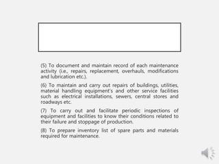 (5) To document and maintain record of each maintenance
activity (i.e., repairs, replacement, overhauls, modifications
and lubrication etc.).
(6) To maintain and carry out repairs of buildings, utilities,
material handling equipment’s and other service facilities
such as electrical installations, sewers, central stores and
roadways etc.
(7) To carry out and facilitate periodic inspections of
equipment and facilities to know their conditions related to
their failure and stoppage of production.
(8) To prepare inventory list of spare parts and materials
required for maintenance.
 