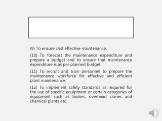 (9) To ensure cost effective maintenance.
(10) To forecast the maintenance expenditure and
prepare a budget and to ensure that maintenance
expenditure is as per planned budget.
(11) To recruit and train personnel to prepare the
maintenance workforce for effective and efficient
plant maintenance.
(12) To implement safety standards as required for
the use of specific equipment or certain categories of
equipment such as boilers, overhead cranes and
chemical plants etc.
 