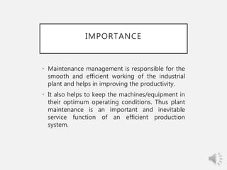 IMPORTANCE
• Maintenance management is responsible for the
smooth and efficient working of the industrial
plant and helps in improving the productivity.
• It also helps to keep the machines/equipment in
their optimum operating conditions. Thus plant
maintenance is an important and inevitable
service function of an efficient production
system.
 