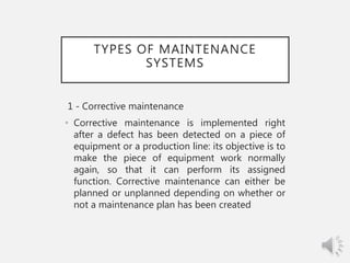 TYPES OF MAINTENANCE
SYSTEMS
1 - Corrective maintenance
• Corrective maintenance is implemented right
after a defect has been detected on a piece of
equipment or a production line: its objective is to
make the piece of equipment work normally
again, so that it can perform its assigned
function. Corrective maintenance can either be
planned or unplanned depending on whether or
not a maintenance plan has been created
 
