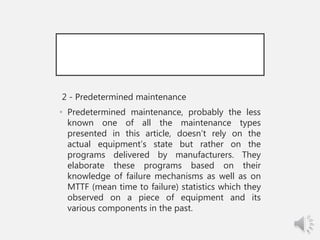 2 - Predetermined maintenance
• Predetermined maintenance, probably the less
known one of all the maintenance types
presented in this article, doesn’t rely on the
actual equipment’s state but rather on the
programs delivered by manufacturers. They
elaborate these programs based on their
knowledge of failure mechanisms as well as on
MTTF (mean time to failure) statistics which they
observed on a piece of equipment and its
various components in the past.
 