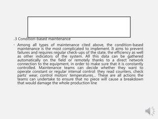3 3 Condition-based maintenance
• Among all types of maintenance cited above, the condition-based
maintenance is the most complicated to implement. It aims to prevent
failures and requires regular check-ups of the state, the efficiency as well
as other indicators of the system. All this data can be gathered
automatically on the field or remotely thanks to a direct network
connection to the equipment, in order to make sure that it is constantly
controlled. Maintenance teams can decide whether they want to
operate constant or regular interval control: they read counters, check
parts’ wear, control motors’ temperatures… These are all actions the
teams can undertake to ensure that no piece will cause a breakdown
that would damage the whole production line.
 