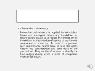 4 - Preventive maintenance
• Preventive maintenance is applied by technicians
teams and managers before any breakdown or
failure occurs. Its aim is to reduce the probability of
breakdown or degradation of a piece of equipment,
component or spare part. In order to implement
such maintenance, teams have to take the part’s
history into consideration and keep track of the
past failures. They are therefore able to identify the
time ranges during which a piece of equipment
might break down.
 