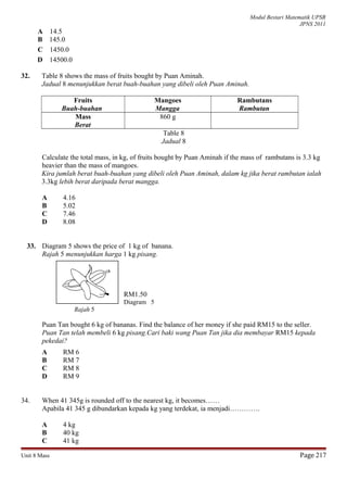 Modul Bestari Matematik UPSR
JPNS 2011
A 14.5
B 145.0
C 1450.0
D 14500.0
32. Table 8 shows the mass of fruits bought by Puan Aminah.
Jadual 8 menunjukkan berat buah-buahan yang dibeli oleh Puan Aminah.
Fruits
Buah-buahan
Mangoes
Mangga
Rambutans
Rambutan
Mass
Berat
860 g
Table 8
Jadual 8
Calculate the total mass, in kg, of fruits bought by Puan Aminah if the mass of rambutans is 3.3 kg
heavier than the mass of mangoes.
Kira jumlah berat buah-buahan yang dibeli oleh Puan Aminah, dalam kg jika berat rambutan ialah
3.3kg lebih berat daripada berat mangga.
A 4.16
B 5.02
C 7.46
D 8.08
33. Diagram 5 shows the price of 1 kg of banana.
Rajah 5 menunjukkan harga 1 kg pisang.
RM1.50
Diagram 5
Rajah 5
Puan Tan bought 6 kg of bananas. Find the balance of her money if she paid RM15 to the seller.
Puan Tan telah membeli 6 kg pisang.Cari baki wang Puan Tan jika dia membayar RM15 kepada
pekedai?
A RM 6
B RM 7
C RM 8
D RM 9
34. When 41 345g is rounded off to the nearest kg, it becomes……
Apabila 41 345 g dibundarkan kepada kg yang terdekat, ia menjadi………….
A 4 kg
B 40 kg
C 41 kg
Unit 8 Mass Page 217
 