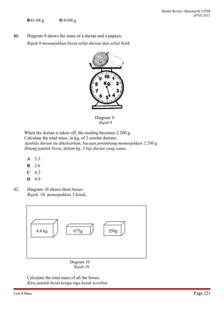 Modul Bestari Matematik UPSR
JPNS 2011
B61.04 g D 6104 g
41. Diagram 9 shows the mass of a durian and a papaya.
Rajah 9 menunjukkan berat sebiji durian dan sebiji betik.
Diagram 9
Rajah 9
When the durian is taken off, the reading becomes 2 200 g.
Calculate the total mass, in kg, of 3 similar durians.
Apabila durian itu dikeluarkan, bacaan penimbang menunjukkan 2 200 g.
Hitung jumlah berat, dalam kg, 3 biji durian yang sama.
A 2.3
B 2⋅6
C 6.2
D 6.9
42. Diagram 10 shows three boxes
Rajah. 10 menunjukkan 3 kotak.
4.4 kg 675g 250g
Calculate the total mass of all the boxes.
Kira jumlah berat ketiga-tiga kotak tersebut.
Unit 8 Mass Page 221
Diagram 10
Rajah 10
 