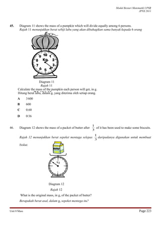 Modul Bestari Matematik UPSR
JPNS 2011
45. Diagram 11 shows the mass of a pumpkin which will divide equally among 6 persons.
Rajah 11 menunjukkan berat sebiji labu yang akan dibahagikan sama banyak kepada 6 orang
Diagram 11
Rajah 11
Calculate the mass of the pumpkin each person will get, in g.
Hitung berat labu, dalam g, yang diterima oleh setiap orang.
A 3600
B 600
C 0.60
D 0.36
46. Diagram 12 shows the mass of a packet of butter after
3
1
of it has been used to make some biscuits.
Rajah 12 menunjukkan berat sepeket mentaga selepas
3
1
daripadanya digunakan untuk membuat
biskut.
Diagram 12
Rajah 12
What is the original mass, in g, of the packet of butter?
Berapakah berat asal, dalam g, sepeket mentega itu?
Unit 8 Mass Page 223
RAJAH 10
Kg
 