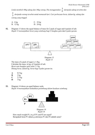 Modul Bestari Matematik UPSR
JPNS 2011
Linda membeli 48kg udang dan 36kg sotong. Dia menggunakan
8
3
daripada udang tersebut dan
3
2
daripada sotong tersebut untuk memasak kari. Cari perbezaan berat, dalam kg, udang dan
sotong yang tinggal.
A. 6 kg
B. 12 kg
C. 18 kg
D. 24 kg
52. Diagram 13 shows the equal balance of mass for 2 pack of sugar and 6 packet of salt.
Rajah 13 menunjukkan berat yang seimbang bagi 2 bungkus gula dan 6 paket garam.
Diagram 13
Rajah 13
The mass of a pack of sugar is 1.5kg.
Calculate the mass, in kg, of 4 packet of salt.
Berat satu bungkus gula ialah 1.5 kg.
Hitung berat, dalam kg, berat bagi 4 paket garam itu.
A 0.5 kg
B 2 kg
C 2.5 kg
D 3 kg
53. Diagram 14 shows an equal balance scale.
Rajah 14 menunjukkan kedudukan penimbang dalam keadaan seimbang.
How much weight P1, in g if P1 and P2 are equal?
Berapakah berat P1 dalam g sekiranya P1 dan P2 adalah sama?
Unit 8 Mass Page 225
5 kg
100 g
50 g
200 gP
P
Diagram 14
Rajah 14
P 2
P1
P2
 