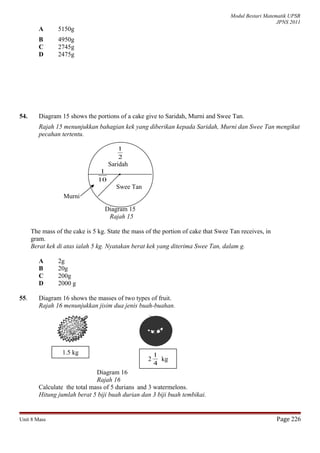 Modul Bestari Matematik UPSR
JPNS 2011
A 5150g
B 4950g
C 2745g
D 2475g
54. Diagram 15 shows the portions of a cake give to Saridah, Murni and Swee Tan.
Rajah 15 menunjukkan bahagian kek yang diberikan kepada Saridah, Murni dan Swee Tan mengikut
pecahan tertentu.
2
1
Saridah
10
1
Swee Tan
Diagram 15
Rajah 15
The mass of the cake is 5 kg. State the mass of the portion of cake that Swee Tan receives, in
gram.
Berat kek di atas ialah 5 kg. Nyatakan berat kek yang diterima Swee Tan, dalam g.
A 2g
B 20g
C 200g
D 2000 g
55. Diagram 16 shows the masses of two types of fruit.
Rajah 16 menunjukkan jisim dua jenis buah-buahan.
Diagram 16
Rajah 16
Calculate the total mass of 5 durians and 3 watermelons.
Hitung jumlah berat 5 biji buah durian dan 3 biji buah tembikai.
Unit 8 Mass Page 226
Murni
1.5 kg
2
4
1
kg
 