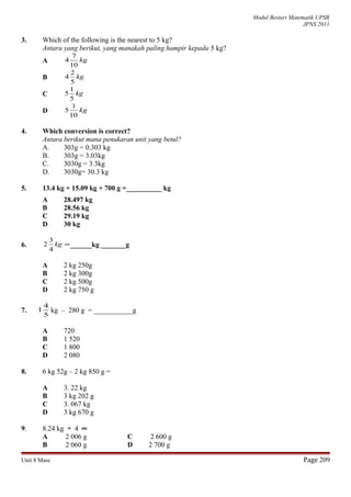 Modul Bestari Matematik UPSR
JPNS 2011
3. Which of the following is the nearest to 5 kg?
Antara yang berikut, yang manakah paling hampir kepada 5 kg?
A kg
10
7
4
B kg
5
2
4
C kg
5
1
5
D kg
10
1
5
4. Which conversion is correct?
Antara berikut mana penukaran unit yang betul?
A. 303g = 0.303 kg
B. 303g = 3.03kg
C. 3030g = 3.3kg
D. 3030g= 30.3 kg
5. 13.4 kg + 15.09 kg + 700 g =__________ kg
A 28.497 kg
B 28.56 kg
C 29.19 kg
D 30 kg
6. =kg
4
3
2 ______kg _______g
A 2 kg 250g
B 2 kg 300g
C 2 kg 500g
D 2 kg 750 g
7.
5
4
1 kg – 280 g = ___________g
A 720
B 1 520
C 1 800
D 2 080
8. 6 kg 52g – 2 kg 850 g =
A 3. 22 kg
B 3 kg 202 g
C 3. 067 kg
D 3 kg 670 g
9. 8.24 kg ÷ 4 ═
A 2 006 g C 2 600 g
B 2 060 g D 2 700 g
Unit 8 Mass Page 209
 