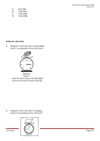 Modul Bestari Matematik UPSR
JPNS 2011
A. 6 kg 750g
B. 7 kg 500 g
C. 14 kg 250g
D. 14 kg 500g
Subjective Questions
1. Diagram 1 shows the mass of a pineapple.
Rajah 1 menunjukkan berat sebiji nanas.
Diagram 1
Rajah 1
State the mass, in kg, of the pineapple.
Nyata berat nanas tersebut dalam kg.
2. Diagram 2 shows the mass of a papaya.
Rajah 2 menunjukkan berat sebiji betik.
Unit 8 Mass Page 227
kg
 