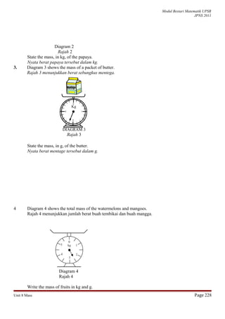Modul Bestari Matematik UPSR
JPNS 2011
Diagram 2
Rajah 2
State the mass, in kg, of the papaya.
Nyata berat papaya tersebut dalam kg.
3. Diagram 3 shows the mass of a packet of butter.
Rajah 3 menunjukkan berat sebungkus mentega.
State the mass, in g, of the butter.
Nyata berat mentage tersebut dalam g.
4 Diagram 4 shows the total mass of the watermelons and mangoes.
Rajah 4 menunjukkan jumlah berat buah tembikai dan buah mangga.
Diagram 4
Rajah 4
Write the mass of fruits in kg and g.
Unit 8 Mass Page 228
DIAGRAM 3
Rajah 3
Kg
0
kg 1
24
3
5
 