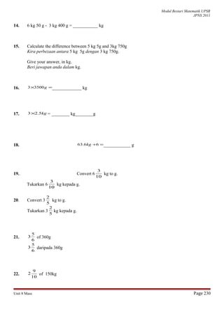 Modul Bestari Matematik UPSR
JPNS 2011
14. 6 kg 50 g - 3 kg 400 g = ___________ kg
15. Calculate the difference between 5 kg 5g and 3kg 750g
Kira perbezaan antara 5 kg 5g dengan 3 kg 750g.
Give your answer, in kg.
Beri jawapan anda dalam kg.
16. =× g35003 _____________ kg
17. kg5.23× = ________ kg________g
18. =÷66.63 kg ____________ g
19. Convert 6
10
3
kg to g.
Tukarkan 6
10
3
kg kepada g.
20. Convert 3
5
2
kg to g.
Tukarkan 3
5
2
kg kepada g.
21.
6
5
3 of 360g
6
5
3 daripada 360g
22.
10
9
2 of 150kg
Unit 8 Mass Page 230
 