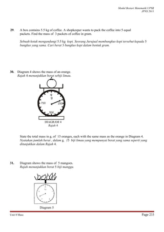 Modul Bestari Matematik UPSR
JPNS 2011
29. A box contains 5.5 kg of coffee. A shopkeeper wants to pack the coffee into 5 equal
packets. Find the mass of 3 packets of coffee in gram.
Sebuah kotak mengandungi 5.5 kg kopi. Seorang Jurujual membungkus kopi tersebut kepada 5
bungkus yang sama. Cari berat 3 bungkus kopi dalam bentuk gram.
30. Diagram 4 shows the mass of an orange.
Rajah 4 menunjukkan berat sebiji limau.
State the total mass in g, of 15 oranges, each with the same mass as the orange in Diagram 4.
Nyatakan jumlah berat , dalam g, 15 biji limau yang mempunyai berat yang sama seperti yang
ditunjukkan dalam Rajah 4.
31. Diagram shows the mass of 5 mangoes.
Rajah menunjukkan berat 5 biji mangga.
Diagram 5
Unit 8 Mass Page 233
DIAGRAM 4
Rajah 4
 