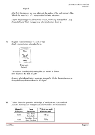 Modul Bestari Matematik UPSR
JPNS 2011
Rajah 5
After 3 of the mangoes has been taken out, the reading of the scale shows 1.2 kg.
What is the mass, in g, of 3 mangoes that has been taken out..
Selepas 3 biji mangga itu dikeluarkan, bacaan penimbang menunjukkan 1.2kg.
Berapakah berat 3 biji mangga yang telah dikeluarkan dalam g.
32. Diagram 6 shows the mass of a sack of rice.
Rajah 6 menunjukkan sebungkus beras.
Diagram 6
Rajah 6
The rice was shared equally among Pak Ali and his 4 friends.
How much rice did Pak Ali get?
Beras tersebut akan dibahagi sama rata antara Pak Ali dan 4 orang kawannya.
Berapakah banyak beras akan Pak Ali dapat?
33. Table 4 shows the quantities and weight of text book and exercises book.
Jadual 4 menunjukkan bilangan dan berat buku teks dan buku latihan.
Quantity
Bilangan
Item
Barangan
Weight per unit
Berat per unit
2 unit
Text Book
Buku Teks
2⋅5 kg
7 unit
Exercises Book
Buku Latihan
550 g
Unit 8 Mass Page 234
Rice
250kg
 
