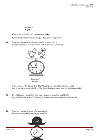 Modul Bestari Matematik UPSR
JPNS 2011
Diagram 7
Rajah 7
What is the total mass of 5 same durians, in kg?
Berapakah jumlah berat, dalam kg, 5 biji durian yang sama?
38. Diagram 8 shows the total mass of a chicken and a duck.
Rajah 8 menunjukkan jumlah berat seekor ayam dan seekor itik.
Diagram 8
Rajah 8
If the weight of the duck is 2 kg 50g.What is the weight of the chicken in kg?
Jika berat itik tersebut ialah 2 kg 50g. Berapkah berat ayam tersebut dalam bentuk kg?
39. 4 kg of biscuits cost RM20. How many kg can be bought withRM100 ?
4 kg biskut berharga RM20. Berapa kg biskut dapat dibeli dengan wang RM100?
40. Diagram 9 shows the mass of a watermelon.
Rajah 9 menunjukkan berat sebiji tembikai.
Unit 8 Mass Page 236
0
3
1
24
5 kg
3 1
2
0
kg
 