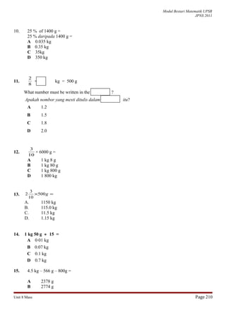 Modul Bestari Matematik UPSR
JPNS 2011
10. 25 % of 1400 g =
25 % daripada 1400 g =
A 0.035 kg
B 0.35 kg
C 35kg
D 350 kg
11.
8
2
× kg = 500 g
What number must be written in the ?
Apakah nombor yang mesti ditulis dalam itu?
A 1.2
B 1.5
C 1.8
D 2.0
12.
10
3
× 6000 g =
A 1 kg 8 g
B 1 kg 80 g
C 1 kg 800 g
D 1 800 kg
13. =× g500
10
3
2
A. 1150 kg
B. 115.0 kg
C. 11.5 kg
D. 1.15 kg
14. 1 kg 50 g ÷ 15 =
A 0⋅01 kg
B 0.07 kg
C 0.1 kg
D 0.7 kg
15. 4.5 kg – 566 g – 800g =
A 2378 g
B 2774 g
Unit 8 Mass Page 210
 