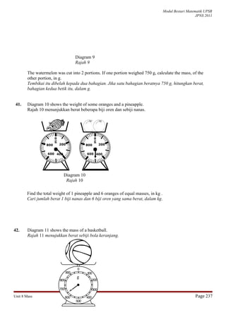 Modul Bestari Matematik UPSR
JPNS 2011
Diagram 9
Rajah 9
The watermelon was cut into 2 portions. If one portion weighed 750 g, calculate the mass, of the
other portion, in g.
Tembikai itu dibelah kepada dua bahagian. Jika satu bahagian beratnya 750 g, hitungkan berat,
bahagian kedua betik itu, dalam g.
41. Diagram 10 shows the weight of some oranges and a pineapple.
Rajah 10 menunjukkan berat beberapa biji oren dan sebiji nanas.
Find the total weight of 1 pineapple and 6 oranges of equal masses, in kg .
Cari jumlah berat 1 biji nanas dan 6 biji oren yang sama berat, dalam kg.
42. Diagram 11 shows the mass of a basketball.
Rajah 11 menujukkan berat sebiji bola keranjang.
Unit 8 Mass Page 237
Diagram 10
Rajah 10
200

0
g
400600
800 200

0
g
400600
800
g
 