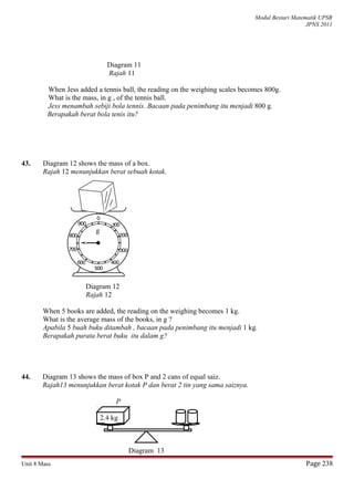 Modul Bestari Matematik UPSR
JPNS 2011
Diagram 11
Rajah 11
When Jess added a tennis ball, the reading on the weighing scales becomes 800g.
What is the mass, in g , of the tennis ball.
Jess menambah sebiji bola tennis. Bacaan pada penimbang itu menjadi 800 g.
Berapakah berat bola tenis itu?
43. Diagram 12 shows the mass of a box.
Rajah 12 menunjukkan berat sebuah kotak.
Diagram 12
Rajah 12
When 5 books are added, the reading on the weighing becomes 1 kg.
What is the average mass of the books, in g ?
Apabila 5 buah buku ditambah , bacaan pada penimbang itu menjadi 1 kg.
Berapakah purata berat buku itu dalam g?
44. Diagram 13 shows the mass of box P and 2 cans of equal saiz.
Rajah13 menunjukkan berat kotak P dan berat 2 tin yang sama saiznya.
P
2.4 kg
Diagram 13
Unit 8 Mass Page 238
g
 