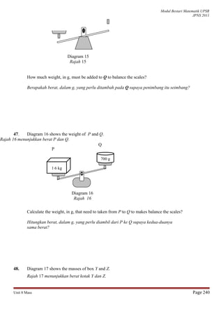 Modul Bestari Matematik UPSR
JPNS 2011
Diagram 15
Rajah 15
How much weight, in g, must be added to Q to balance the scales?
Berapakah berat, dalam g, yang perlu ditambah pada Q supaya penimbang itu seimbang?
47. Diagram 16 shows the weight of P and Q.
Rajah 16 menunjukkan berat P dan Q.
Calculate the weight, in g, that need to taken from P to Q to makes balance the scales?
Hitungkan berat, dalam g, yang perlu diambil dari P ke Q supaya kedua-duanya
sama berat?
48. Diagram 17 shows the masses of box Y and Z.
Rajah 17 menunjukkan berat kotak Y dan Z.
Unit 8 Mass Page 240
700 g
1⋅6 kg
Diagram 16
Rajah 16
P
Q
 
