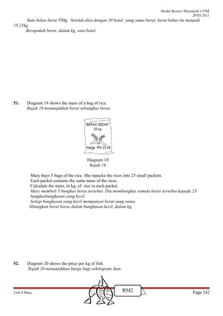 Modul Bestari Matematik UPSR
JPNS 2011
Satu bekas berat 550g. Setelah diisi dengan 30 botol yang sama berat, berat bekas itu menjadi
18.25kg.
Berapakah berat, dalam kg, satu botol.
51. Diagram 19 shows the mass of a bag of rice.
Rajah 19 menunjukkan berat sebungkus beras.
Diagram 19
Rajah 19
Mary buys 5 bags of the rice. She repacks the rices into 25 small packets.
Each packet contains the same mass of the rices.
Calculate the mass, in kg, of rice in each packet.
Mary membeli 5 bungkus beras tersebut. Dia membungkus semula beras tersebut kepada 25
bungkusbungkusan yang kecil.
Setiap bungkusan yang kecil mempunyai berat yang sama.
Hitungkan berat beras dalam bungkusan kecil, dalam kg.
52. Diagram 20 shows the price per kg of fish.
Rajah 20 menunjukkan harga bagi sekilogram ikan.
Unit 8 Mass Page 242RM2
 
