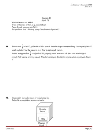 Modul Bestari Matematik UPSR
JPNS 2011
Diagram 20
Rajah 20
Madam Brenda has RM15.
What is the mass of fish, in g, can she buy?
Puan Brenda mempunyai RM15.
Berapa berat ikan , dalam g, yang Puan Brenda dapat beli?
53. Johani uses
5
3
of 6500 g of flour to bake a cake. She tries to pack the remaining flour equally into 20
small packets. Find the mass, in g, of flour in each small packet.
Johani menggunakan
5
3
daripada 6500 g tepung untuk membuat kek. Dia cuba membungkus
semula baki tepung tersebut kepada 20 paket yang kecil. Cari jisim tepung setiap paket kecil dalam
g.
54. Diagram 21 shows the mass of biscuits in a tin.
Rajah 21 menunjukkan berat setin biskut.
Diagram 19
Rajah 19
Unit 8 Mass Page 243
Biscuits
Biskut
4.5kg
 