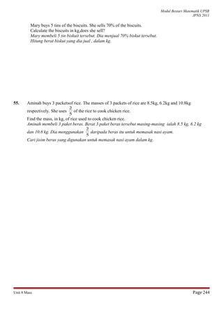 Modul Bestari Matematik UPSR
JPNS 2011
Mary buys 5 tins of the biscuits. She sells 70% of the biscuits.
Calculate the biscuits in kg,does she sell?
Mary membeli 5 tin biskuit tersebut. Dia menjual 70% biskut tersebut.
Hitung berat biskut yang dia jual , dalam kg.
55. Aminah buys 3 packetsof rice. The masses of 3 packets of rice are 8.5kg, 6.2kg and 10.8kg
respectively. She uses
5
2
of the rice to cook chicken rice.
Find the mass, in kg, of rice used to cook chicken rice.
Aminah membeli 3 paket beras. Berat 3 paket beras tersebut masing-masing ialah 8.5 kg, 6.2 kg
dan 10.8 kg. Dia menggunakan
5
2
daripada beras itu untuk memasak nasi ayam.
Cari jisim beras yang digunakan untuk memasak nasi ayam dalam kg.
Unit 8 Mass Page 244
 
