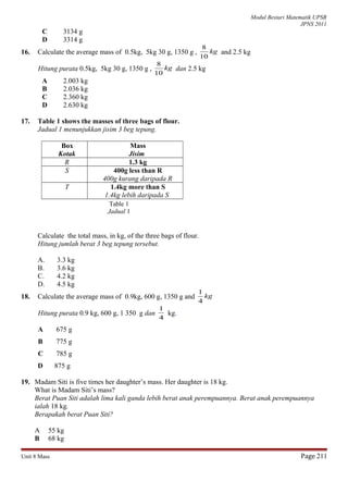 Modul Bestari Matematik UPSR
JPNS 2011
C 3134 g
D 3314 g
16. Calculate the average mass of 0.5kg, 5kg 30 g, 1350 g , kg
10
8
and 2.5 kg
Hitung purata 0.5kg, 5kg 30 g, 1350 g , kg
10
8
dan 2.5 kg
A 2.003 kg
B 2.036 kg
C 2.360 kg
D 2.630 kg
17. Table 1 shows the masses of three bags of flour.
Jadual 1 menunjukkan jisim 3 beg tepung.
Box
Kotak
Mass
Jisim
R 1.3 kg
S 400g less than R
400g kurang daripada R
T 1.4kg more than S
1.4kg lebih daripada S
Calculate the total mass, in kg, of the three bags of flour.
Hitung jumlah berat 3 beg tepung tersebut.
A. 3.3 kg
B. 3.6 kg
C. 4.2 kg
D. 4.5 kg
18. Calculate the average mass of 0.9kg, 600 g, 1350 g and kg
4
1
Hitung purata 0.9 kg, 600 g, 1 350 g dan
4
1
kg.
A 675 g
B 775 g
C 785 g
D 875 g
19. Madam Siti is five times her daughter’s mass. Her daughter is 18 kg.
What is Madam Siti’s mass?
Berat Puan Siti adalah lima kali ganda lebih berat anak perempuannya. Berat anak perempuannya
ialah 18 kg.
Berapakah berat Puan Siti?
A 55 kg
B 68 kg
Unit 8 Mass Page 211
Table 1
Jadual 1
 