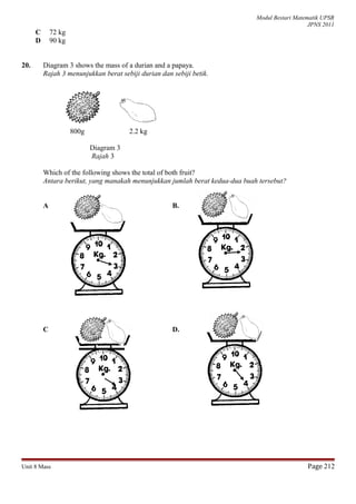 Modul Bestari Matematik UPSR
JPNS 2011
C 72 kg
D 90 kg
20. Diagram 3 shows the mass of a durian and a papaya.
Rajah 3 menunjukkan berat sebiji durian dan sebiji betik.
800g 2.2 kg
Diagram 3
Rajah 3
Which of the following shows the total of both fruit?
Antara berikut, yang manakah menunjukkan jumlah berat kedua-dua buah tersebut?
A B.
C D.
Unit 8 Mass Page 212
 