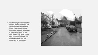 • The first image was inspired by
Thomas Struth and shows the
symmetrical black and white
streets taken by him. I have
positioned myself in the middle
of the road in order to get
both sides of the image. I have
used the rule of thirds in this
image by making sure the
houses are on both sides.
 