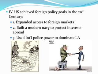  IV. US achieved foreign policy goals in the 20th
Century:
 1. Expanded access to foreign markets
 2. Built a modern navy to protect interests
abroad
 3. Used int’l police power to dominate LA
 