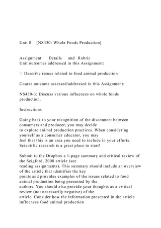 Unit 8 [NS430: Whole Foods Production]
Assignment Details and Rubric
Unit outcomes addressed in this Assignment:
Course outcome assessed/addressed in this Assignment:
NS430-3: Discuss various influences on whole foods
production.
Instructions
Going back to your recognition of the disconnect between
consumers and producer, you may decide
to explore animal production practices. When considering
yourself as a consumer educator, you may
feel that this is an area you need to include in your efforts.
Scientific research is a great place to start!
Submit to the Dropbox a 1-page summary and critical review of
the Seigford, 2008 article (see
reading assignments). This summary should include an overview
of the article that identifies the key
points and provides examples of the issues related to food
animal production being presented by the
authors. You should also provide your thoughts as a critical
review (not necessarily negative) of the
article. Consider how the information presented in the article
influences food animal production
 