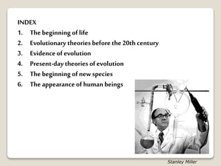 INDEX
1. The beginning of life
2. Evolutionary theoriesbefore the20th century
3. Evidence of evolution
4. Present-day theories of evolution
5. The beginning of new species
6. The appearance of human beings
Stanley Miller
 