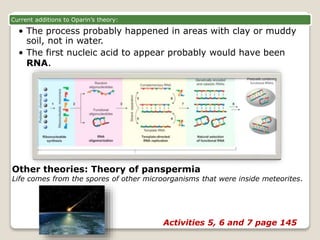 Current additions to Oparin’s theory:
• The process probably happened in areas with clay or muddy
soil, not in water.
• The first nucleic acid to appear probably would have been
RNA.
Other theories: Theory of panspermia
Life comes from the spores of other microorganisms that were inside meteorites.
Activities 5, 6 and 7 page 145
 