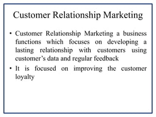 Customer Relationship Marketing
• Customer Relationship Marketing a business
functions which focuses on developing a
lasting relationship with customers using
customer’s data and regular feedback
• It is focused on improving the customer
loyalty
 