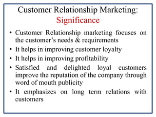 Customer Relationship Marketing:
Significance
• Customer Relationship marketing focuses on
the customer’s needs & requirements
• It helps in improving customer loyalty
• It helps in improving profitability
• Satisfied and delighted loyal customers
improve the reputation of the company through
word of mouth publicity
• It emphasizes on long term relations with
customers
 