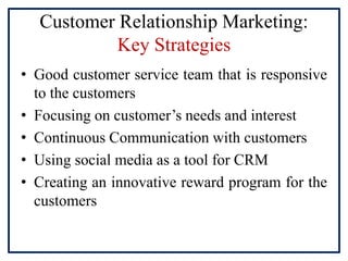Customer Relationship Marketing:
Key Strategies
• Good customer service team that is responsive
to the customers
• Focusing on customer’s needs and interest
• Continuous Communication with customers
• Using social media as a tool for CRM
• Creating an innovative reward program for the
customers
 
