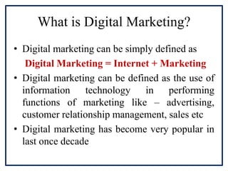 What is Digital Marketing?
• Digital marketing can be simply defined as
Digital Marketing = Internet + Marketing
• Digital marketing can be defined as the use of
information technology in performing
functions of marketing like – advertising,
customer relationship management, sales etc
• Digital marketing has become very popular in
last once decade
 
