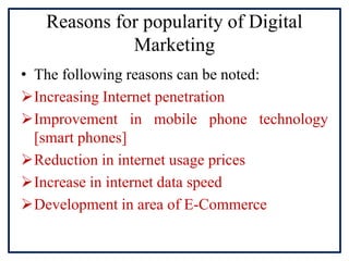 Reasons for popularity of Digital
Marketing
• The following reasons can be noted:
Increasing Internet penetration
Improvement in mobile phone technology
[smart phones]
Reduction in internet usage prices
Increase in internet data speed
Development in area of E-Commerce
 